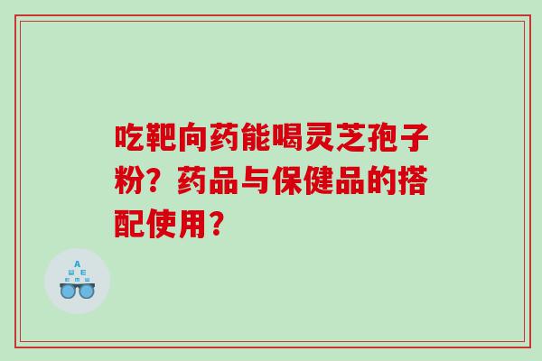 吃靶向药能喝灵芝孢子粉？药品与保健品的搭配使用？