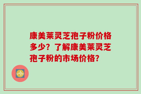 康美莱灵芝孢子粉价格多少？了解康美莱灵芝孢子粉的市场价格？