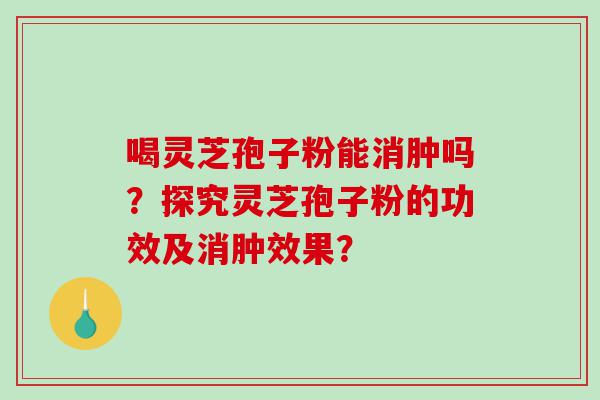 喝灵芝孢子粉能消肿吗？探究灵芝孢子粉的功效及消肿效果？