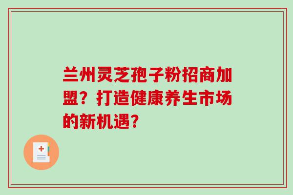 兰州灵芝孢子粉招商加盟？打造健康养生市场的新机遇？