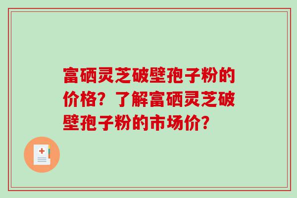 富硒灵芝破壁孢子粉的价格？了解富硒灵芝破壁孢子粉的市场价？