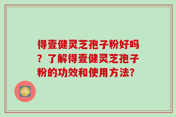 得壹健灵芝孢子粉好吗？了解得壹健灵芝孢子粉的功效和使用方法？