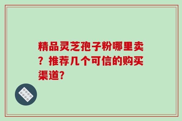 精品灵芝孢子粉哪里卖？推荐几个可信的购买渠道？