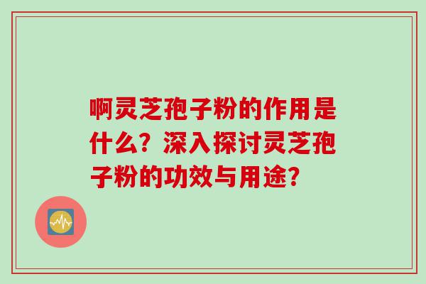 啊灵芝孢子粉的作用是什么？深入探讨灵芝孢子粉的功效与用途？