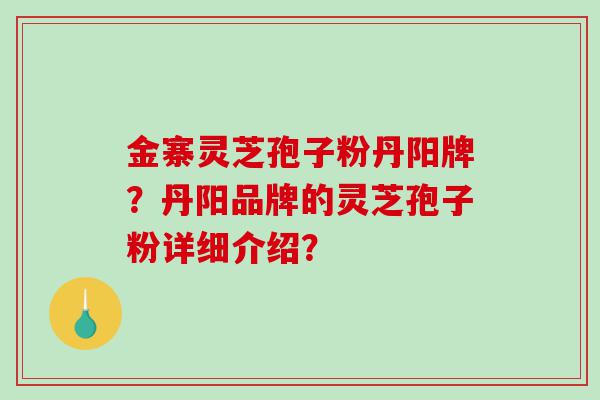 金寨灵芝孢子粉丹阳牌？丹阳品牌的灵芝孢子粉详细介绍？