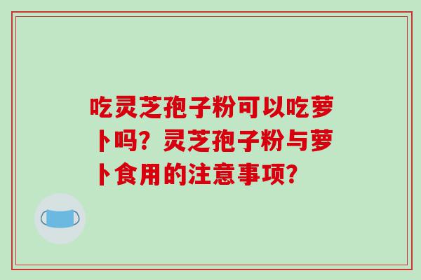 吃灵芝孢子粉可以吃萝卜吗？灵芝孢子粉与萝卜食用的注意事项？