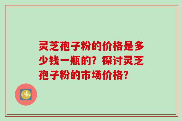 灵芝孢子粉的价格是多少钱一瓶的？探讨灵芝孢子粉的市场价格？