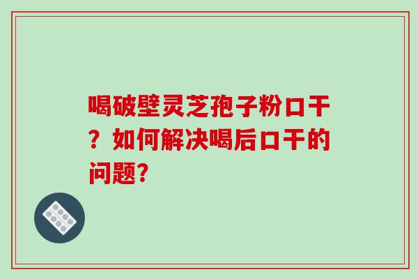 喝破壁灵芝孢子粉口干？如何解决喝后口干的问题？