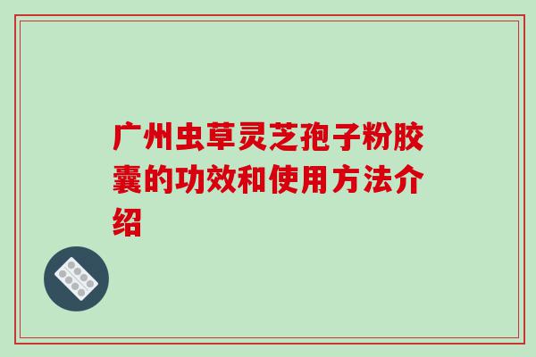 广州虫草灵芝孢子粉胶囊的功效和使用方法介绍