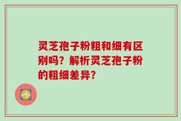 灵芝孢子粉粗和细有区别吗？解析灵芝孢子粉的粗细差异？