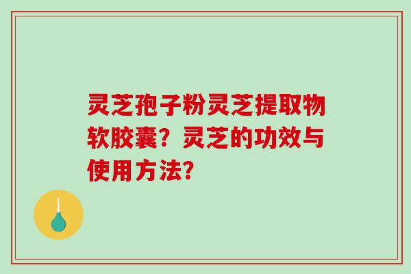 灵芝孢子粉灵芝提取物软胶囊？灵芝的功效与使用方法？