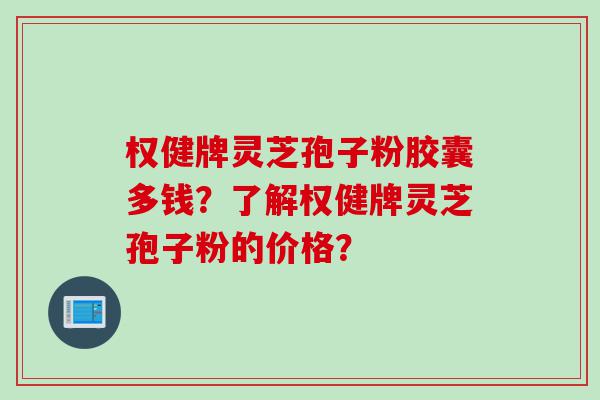 权健牌灵芝孢子粉胶囊多钱？了解权健牌灵芝孢子粉的价格？