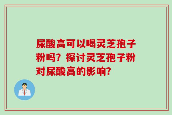 尿酸高可以喝灵芝孢子粉吗？探讨灵芝孢子粉对尿酸高的影响？