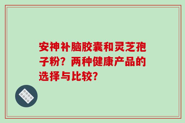 安神补脑胶囊和灵芝孢子粉？两种健康产品的选择与比较？