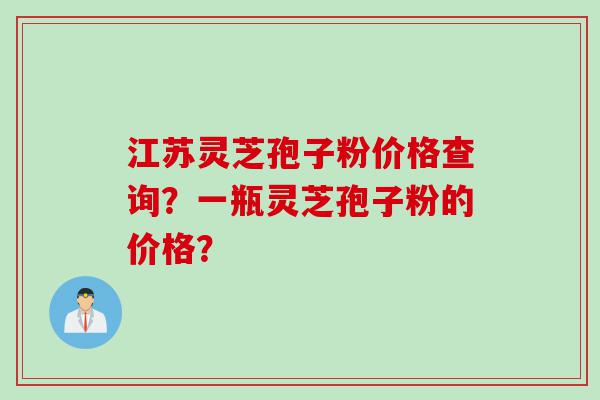 江苏灵芝孢子粉价格查询？一瓶灵芝孢子粉的价格？