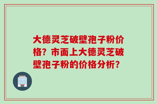 大德灵芝破壁孢子粉价格？市面上大德灵芝破壁孢子粉的价格分析？