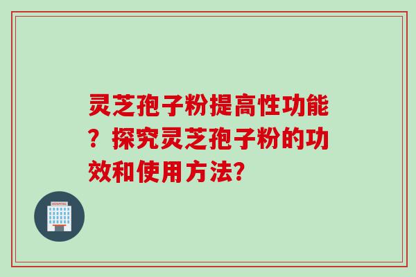 灵芝孢子粉提高性功能？探究灵芝孢子粉的功效和使用方法？