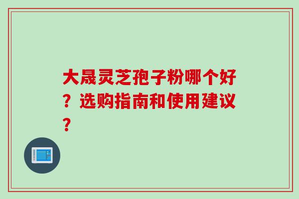 大晟灵芝孢子粉哪个好？选购指南和使用建议？