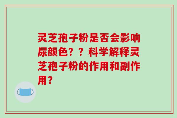 灵芝孢子粉是否会影响尿颜色？？科学解释灵芝孢子粉的作用和副作用？