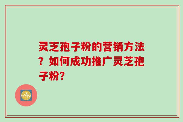 灵芝孢子粉的营销方法？如何成功推广灵芝孢子粉？