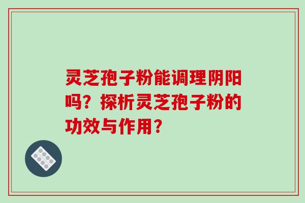 灵芝孢子粉能调理阴阳吗？探析灵芝孢子粉的功效与作用？