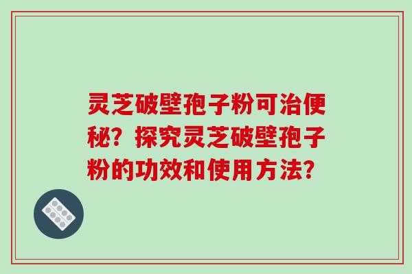 灵芝破壁孢子粉可？探究灵芝破壁孢子粉的功效和使用方法？