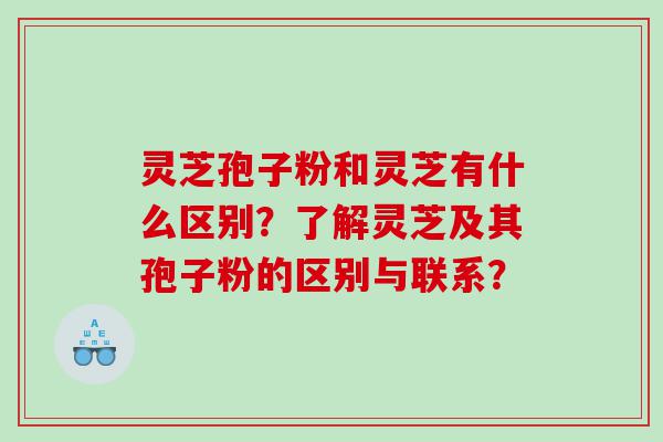 灵芝孢子粉和灵芝有什么区别？了解灵芝及其孢子粉的区别与联系？