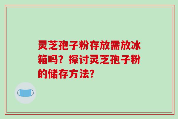 灵芝孢子粉存放需放冰箱吗？探讨灵芝孢子粉的储存方法？