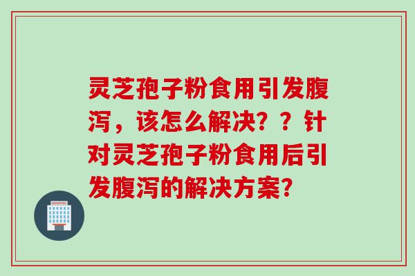 灵芝孢子粉食用引发腹泻，该怎么解决？？针对灵芝孢子粉食用后引发腹泻的解决方案？