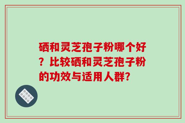 硒和灵芝孢子粉哪个好？比较硒和灵芝孢子粉的功效与适用人群？