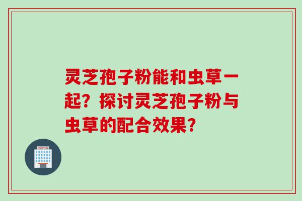 灵芝孢子粉能和虫草一起？探讨灵芝孢子粉与虫草的配合效果？