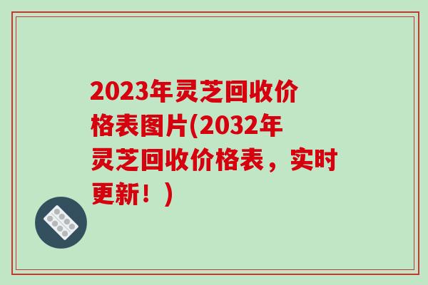 2023年灵芝回收价格表图片(2032年灵芝回收价格表，实时更新！)