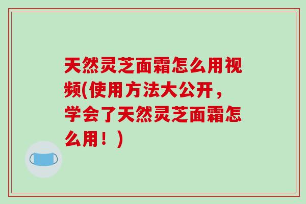 天然灵芝面霜怎么用视频(使用方法大公开，学会了天然灵芝面霜怎么用！)