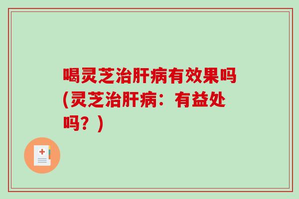 喝灵芝治肝病有效果吗(灵芝治肝病：有益处吗？)