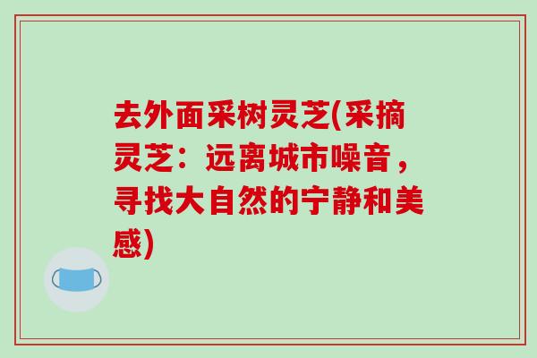 去外面采树灵芝(采摘灵芝：远离城市噪音，寻找大自然的宁静和美感)