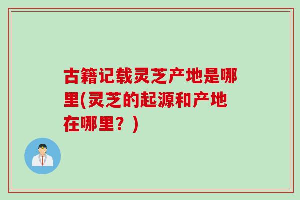 古籍记载灵芝产地是哪里(灵芝的起源和产地在哪里？)
