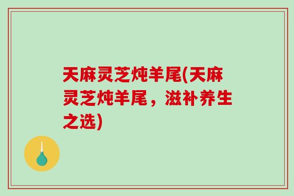 天麻灵芝炖羊尾(天麻灵芝炖羊尾，滋补养生之选)