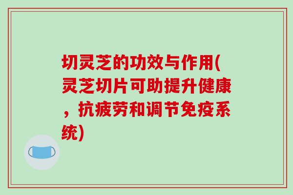 切灵芝的功效与作用(灵芝切片可助提升健康，抗疲劳和调节免疫系统)