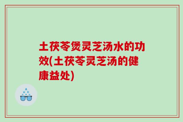 土茯苓煲灵芝汤水的功效(土茯苓灵芝汤的健康益处)