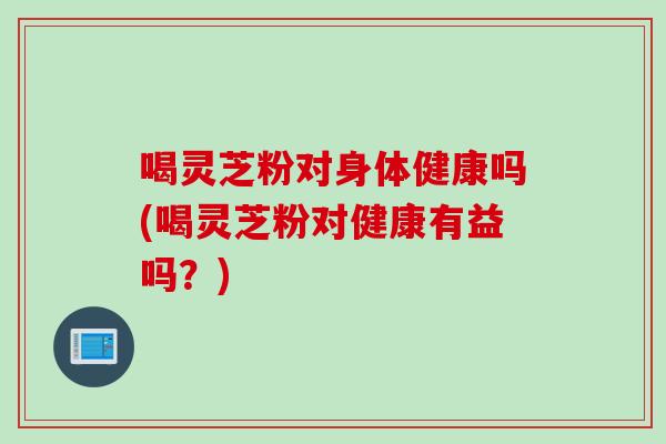 喝灵芝粉对身体健康吗(喝灵芝粉对健康有益吗？)