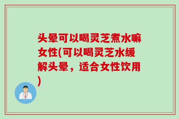 头晕可以喝灵芝煮水嘛女性(可以喝灵芝水缓解头晕，适合女性饮用)