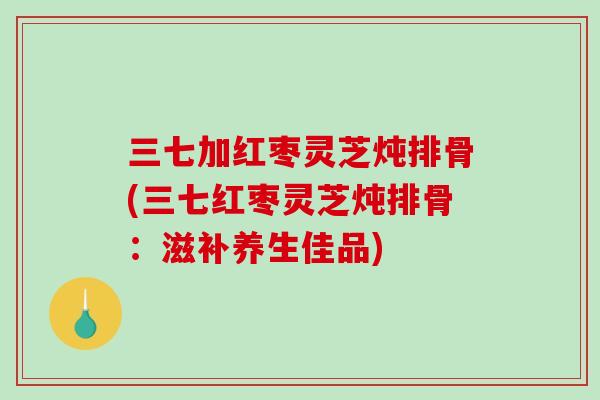 三七加红枣灵芝炖排骨(三七红枣灵芝炖排骨：滋补养生佳品)