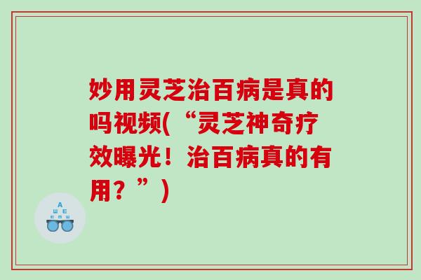 妙用灵芝治百病是真的吗视频(“灵芝神奇疗效曝光！治百病真的有用？”)