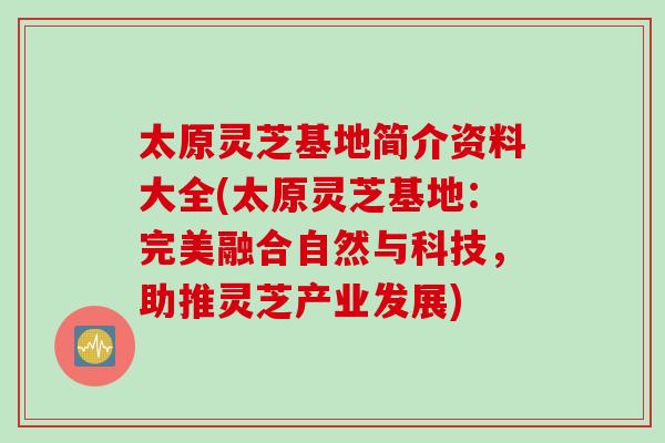 太原灵芝基地简介资料大全(太原灵芝基地：完美融合自然与科技，助推灵芝产业发展)