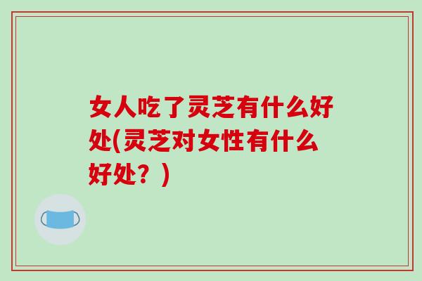 女人吃了灵芝有什么好处(灵芝对女性有什么好处？)