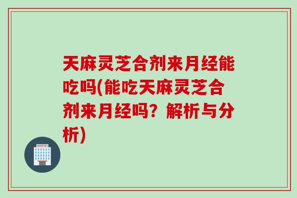 天麻灵芝合剂来月经能吃吗(能吃天麻灵芝合剂来月经吗？解析与分析)