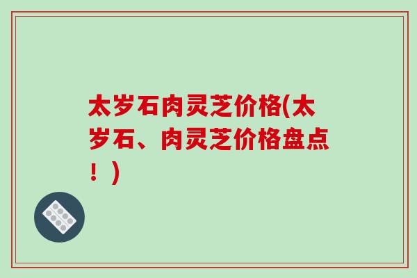 太岁石肉灵芝价格(太岁石、肉灵芝价格盘点！)