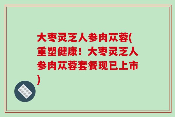 大枣灵芝人参肉苁蓉(重塑健康！大枣灵芝人参肉苁蓉套餐现已上市)