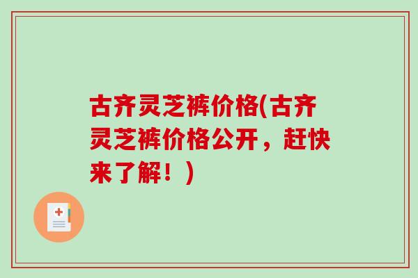 古齐灵芝裤价格(古齐灵芝裤价格公开，赶快来了解！)