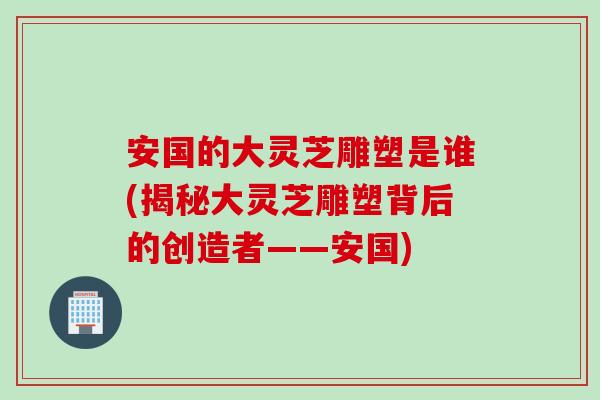 安国的大灵芝雕塑是谁(揭秘大灵芝雕塑背后的创造者——安国)
